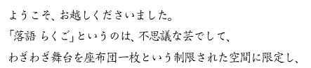 ようこそ、お越しくださいました。「落語　らくご」というのは、不思議な芸でして、わざわざ舞台を座布団一枚という制限された空間に限定し、 