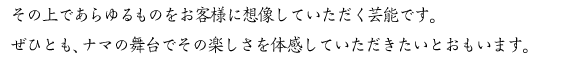 その上であらゆるものをお客様に想像していた芸能です。ぜひとも、ナマの舞台でその楽しさを体感していただきたいとおもいます。 